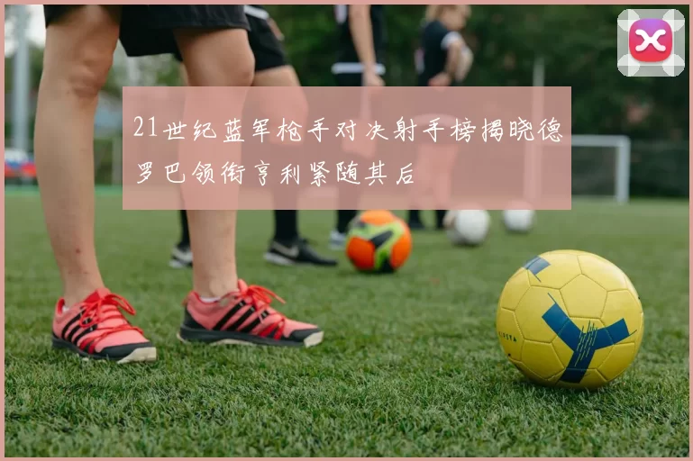 21世纪蓝军枪手对决射手榜揭晓德罗巴领衔亨利紧随其后