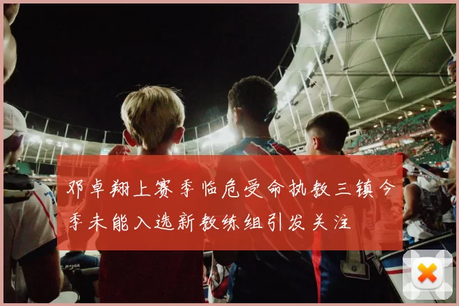 邓卓翔上赛季临危受命执教三镇今季未能入选新教练组引发关注