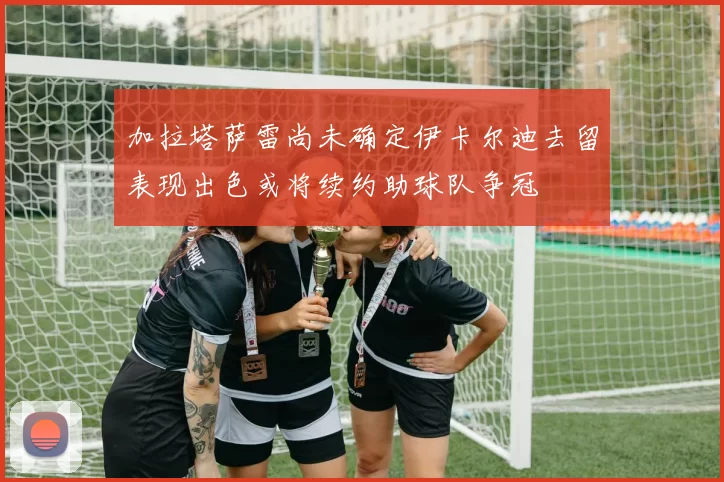 加拉塔萨雷尚未确定伊卡尔迪去留表现出色或将续约助球队争冠