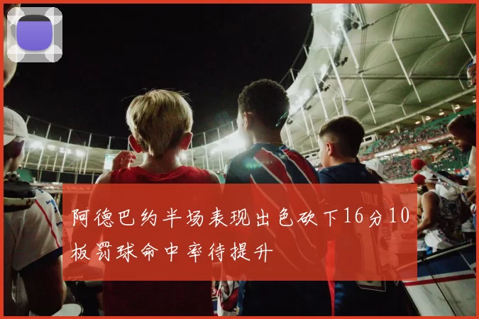 阿德巴约半场表现出色砍下16分10板罚球命中率待提升