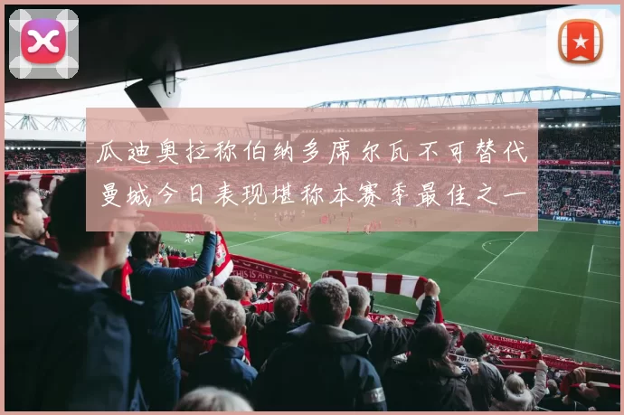 瓜迪奥拉称伯纳多席尔瓦不可替代曼城今日表现堪称本赛季最佳之一
