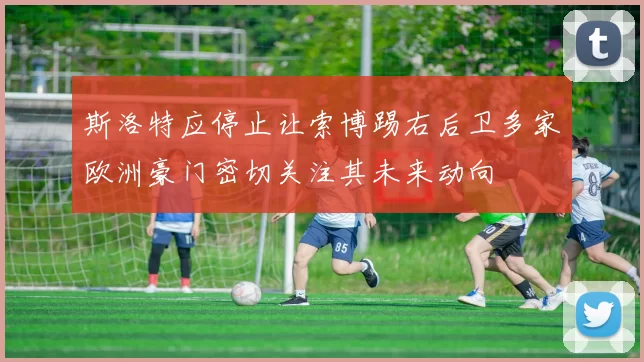 斯洛特应停止让索博踢右后卫多家欧洲豪门密切关注其未来动向