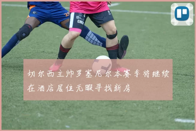 切尔西主帅罗塞尼尔本赛季将继续在酒店居住无暇寻找新房