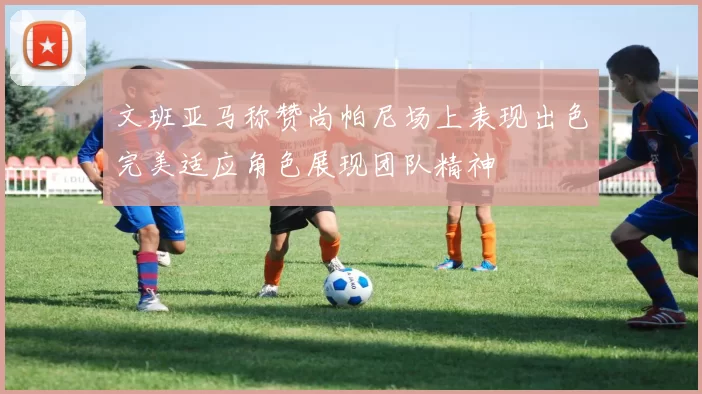 文班亚马称赞尚帕尼场上表现出色完美适应角色展现团队精神