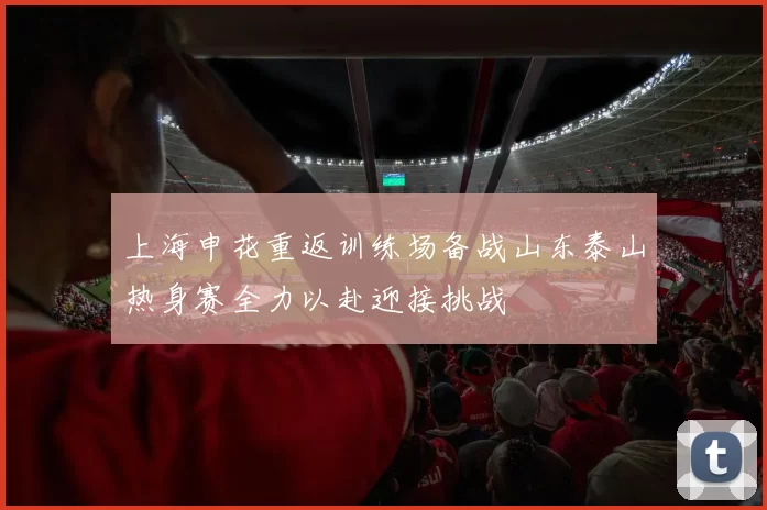 上海申花重返训练场备战山东泰山热身赛全力以赴迎接挑战