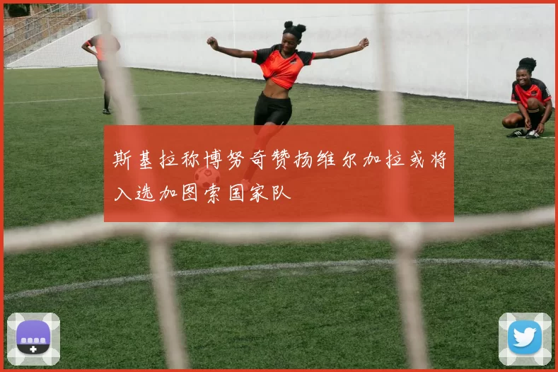 斯基拉称博努奇赞扬维尔加拉或将入选加图索国家队