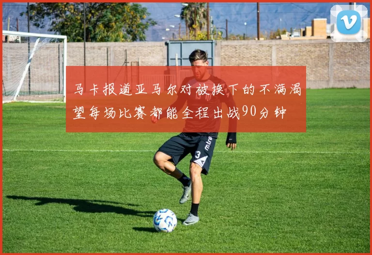 马卡报道亚马尔对被换下的不满渴望每场比赛都能全程出战90分钟