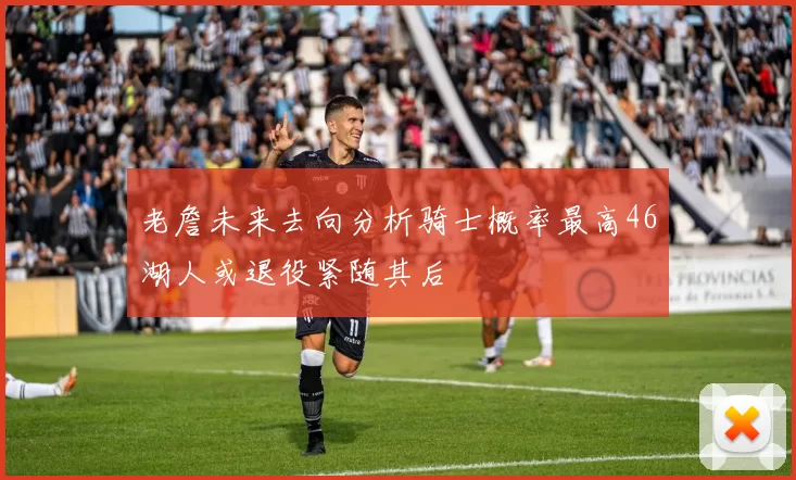老詹未来去向分析骑士概率最高46湖人或退役紧随其后