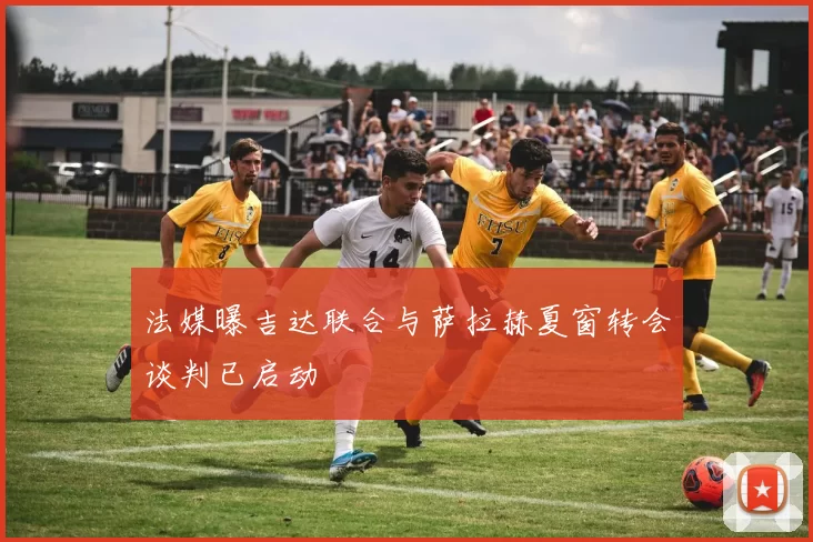 法媒曝吉达联合与萨拉赫夏窗转会谈判已启动