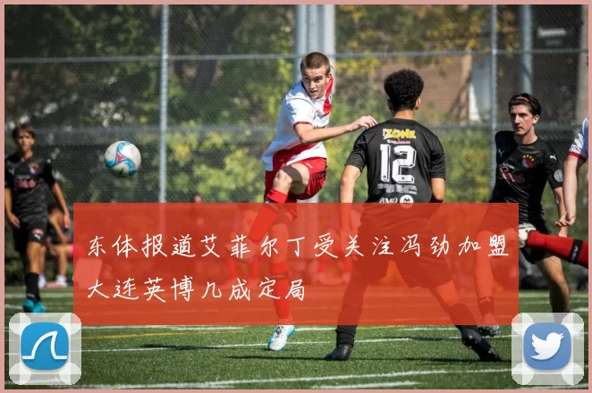 东体报道艾菲尔丁受关注冯劲加盟大连英博几成定局